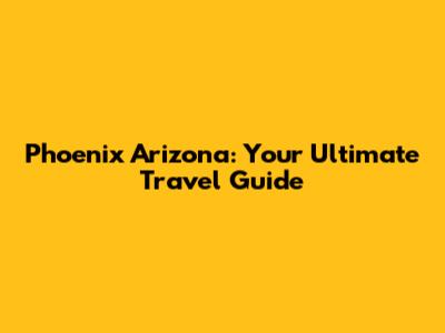 Phoenix Arizona: Your Ultimate Travel Guide
