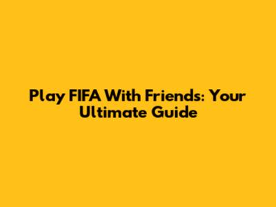 Play FIFA With Friends: Your Ultimate Guide