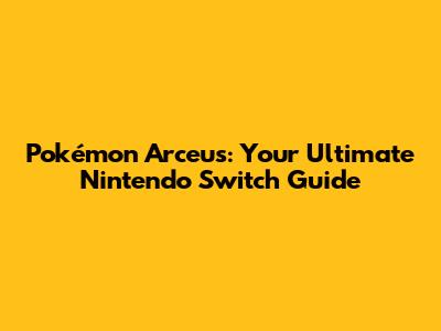 Pokémon Arceus: Your Ultimate Nintendo Switch Guide