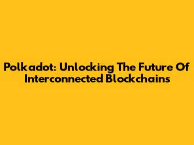 Polkadot: Unlocking The Future Of Interconnected Blockchains