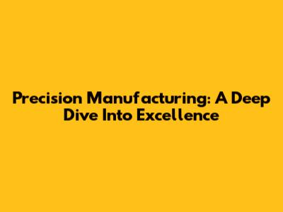 Precision Manufacturing: A Deep Dive Into Excellence