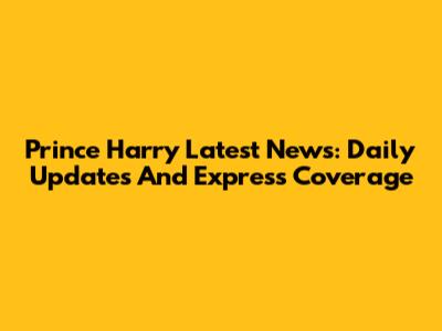 Prince Harry Latest News: Daily Updates And Express Coverage