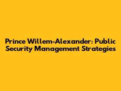 Prince Willem-Alexander: Public Security Management Strategies