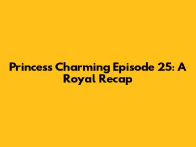 Princess Charming Episode 25: A Royal Recap