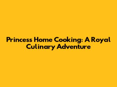 Princess Home Cooking: A Royal Culinary Adventure