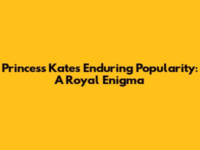 Princess Kate's Enduring Popularity: A Royal Enigma