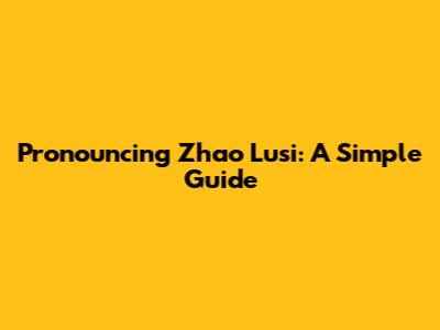 Pronouncing Zhao Lusi: A Simple Guide