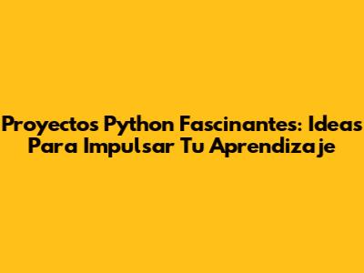 Proyectos Python Fascinantes: Ideas Para Impulsar Tu Aprendizaje