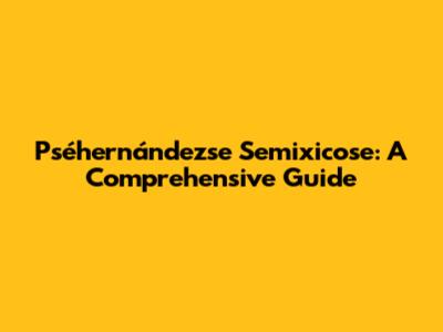 Pséhernándezse Semixicose: A Comprehensive Guide
