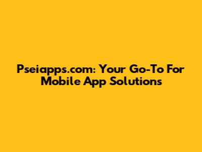 Pseiapps.com: Your Go-To For Mobile App Solutions