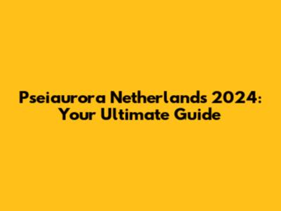 Pseiaurora Netherlands 2024: Your Ultimate Guide