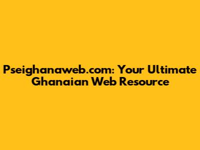 Pseighanaweb.com: Your Ultimate Ghanaian Web Resource