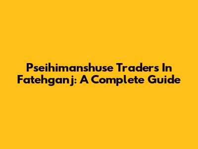 Pseihimanshuse Traders In Fatehganj: A Complete Guide