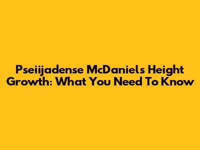 Pseiijadense McDaniel's Height Growth: What You Need To Know