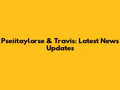 Pseiitaylorse & Travis: Latest News Updates