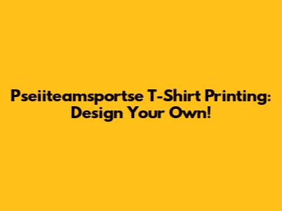 Pseiiteamsportse T-Shirt Printing: Design Your Own!