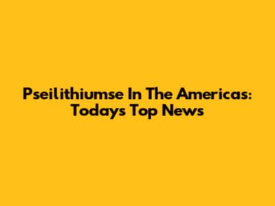Pseilithiumse In The Americas: Today's Top News