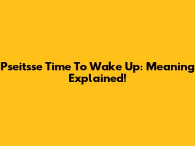Pseitsse Time To Wake Up: Meaning Explained!