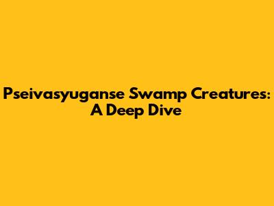 Pseivasyuganse Swamp Creatures: A Deep Dive