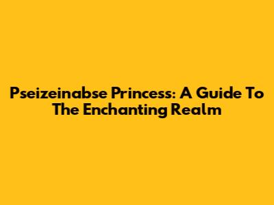 Pseizeinabse Princess: A Guide To The Enchanting Realm