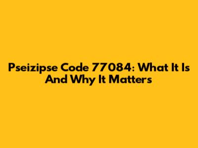 Pseizipse Code 77084: What It Is And Why It Matters