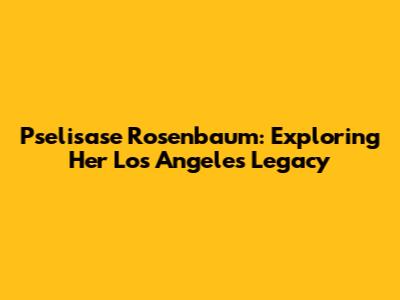 Pselisase Rosenbaum: Exploring Her Los Angeles Legacy