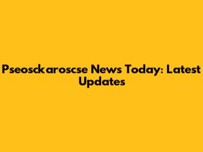 Pseosckaroscse News Today: Latest Updates