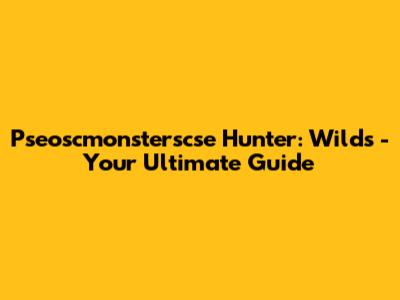 Pseoscmonsterscse Hunter: Wilds - Your Ultimate Guide