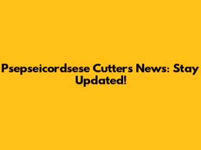 Psepseicordsese Cutters News: Stay Updated!