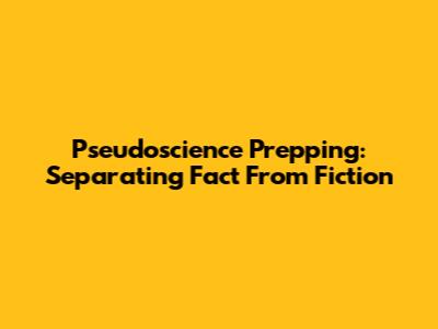 Pseudoscience Prepping: Separating Fact From Fiction