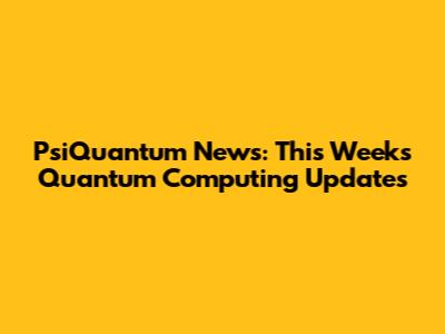 PsiQuantum News: This Week's Quantum Computing Updates