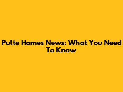 Pulte Homes News: What You Need To Know