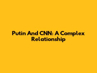 Putin And CNN: A Complex Relationship