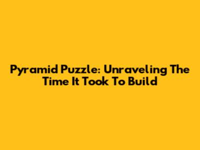 Pyramid Puzzle: Unraveling The Time It Took To Build