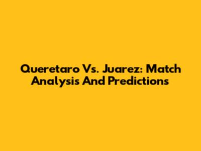 Queretaro Vs. Juarez: Match Analysis And Predictions