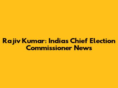 Rajiv Kumar: India's Chief Election Commissioner News