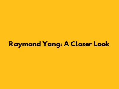 Raymond Yang: A Closer Look