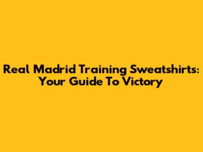 Real Madrid Training Sweatshirts: Your Guide To Victory