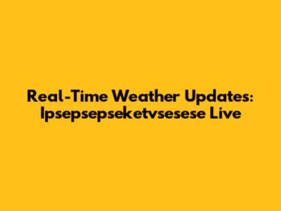 Real-Time Weather Updates: Ipsepsepseketvsesese Live