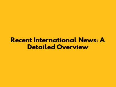 Recent International News: A Detailed Overview