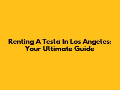 Renting A Tesla In Los Angeles: Your Ultimate Guide