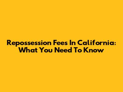 Repossession Fees In California: What You Need To Know