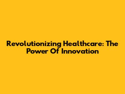 Revolutionizing Healthcare: The Power Of Innovation