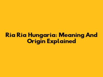 Ria Ria Hungaria: Meaning And Origin Explained