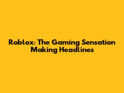 Roblox: The Gaming Sensation Making Headlines