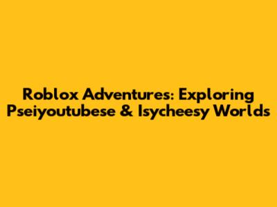 Roblox Adventures: Exploring Pseiyoutubese & Isycheesy Worlds