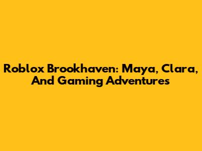Roblox Brookhaven: Maya, Clara, And Gaming Adventures