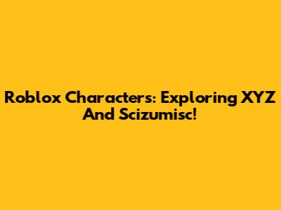 Roblox Characters: Exploring XYZ And Scizumisc!