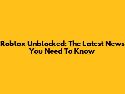 Roblox Unblocked: The Latest News You Need To Know