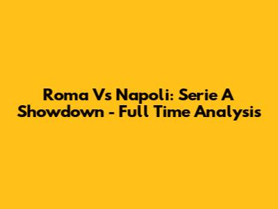 Roma Vs Napoli: Serie A Showdown - Full Time Analysis